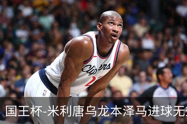 国王杯-米利唐乌龙本泽马进球无效 皇马0-1巴萨